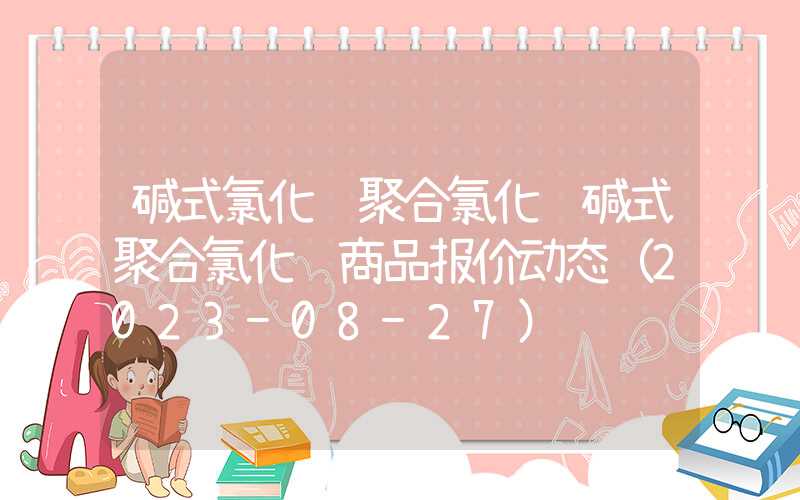 碱式氯化铝聚合氯化铝碱式聚合氯化铝商品报价动态（2023-08-27）