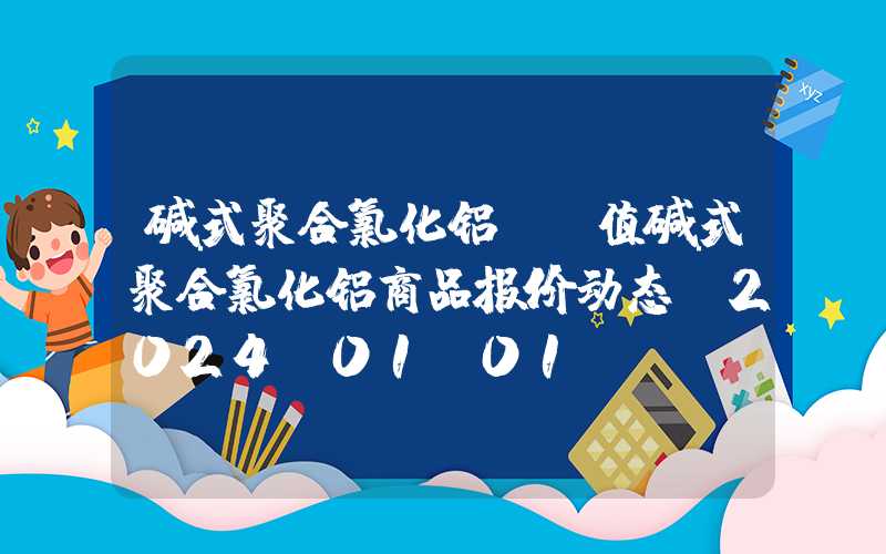 碱式聚合氯化铝ph值碱式聚合氯化铝商品报价动态（2024-01-01）