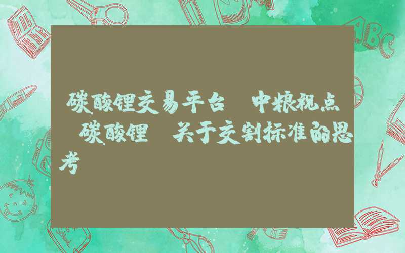 碳酸锂交易平台【中粮视点】碳酸锂：关于交割标准的思考