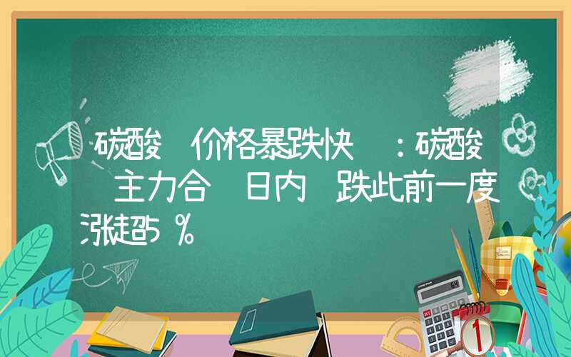 碳酸锂价格暴跌快讯：碳酸锂主力合约日内转跌此前一度涨超5%