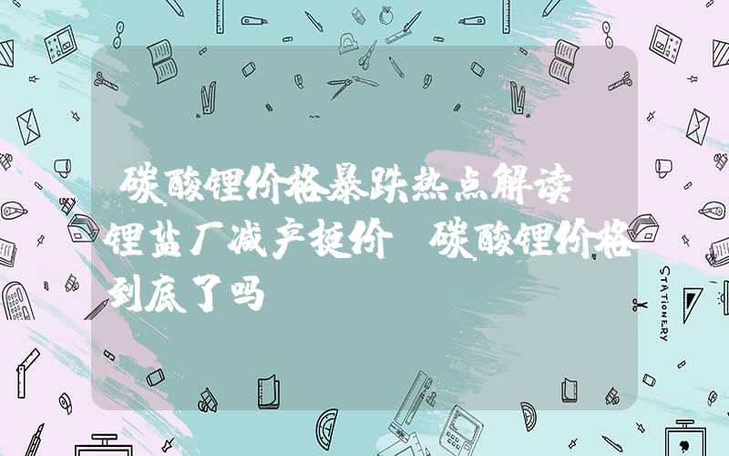 碳酸锂价格暴跌热点解读|锂盐厂减产挺价，碳酸锂价格到底了吗？