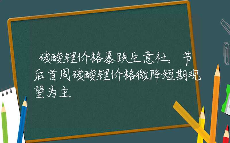 碳酸锂价格暴跌生意社：节后首周碳酸锂价格微降短期观望为主