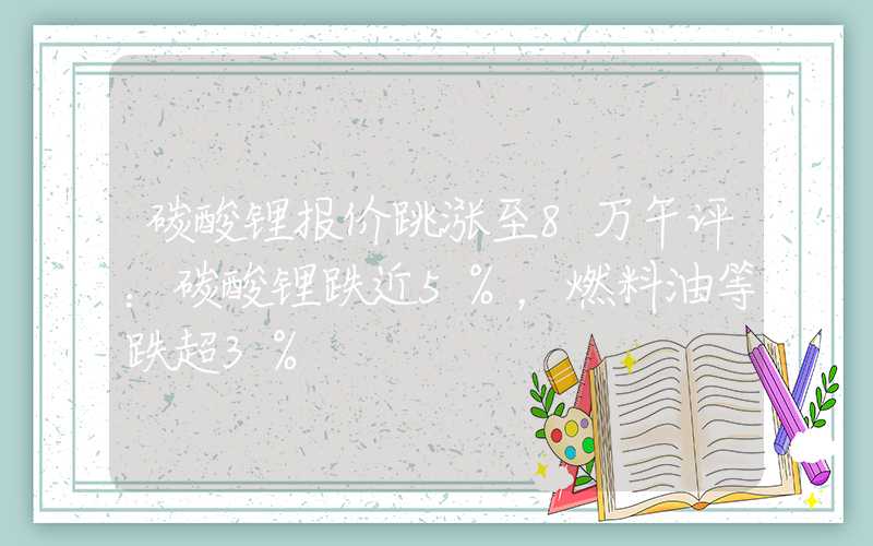 碳酸锂报价跳涨至8万午评：碳酸锂跌近5%，燃料油等跌超3%