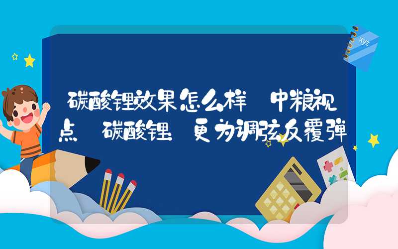 碳酸锂效果怎么样【中粮视点】碳酸锂：更为调弦反覆弹