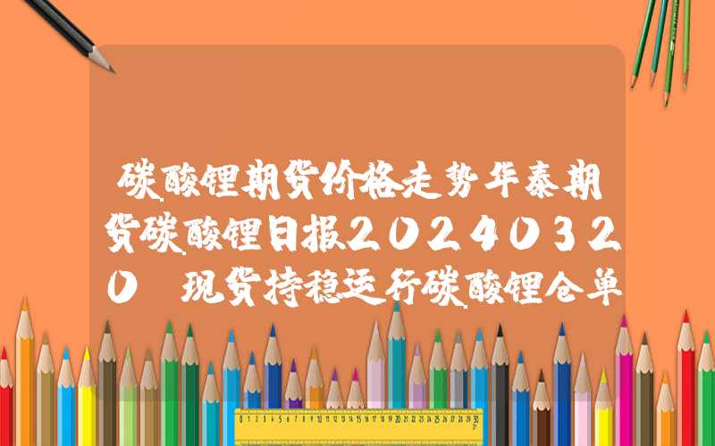 碳酸锂期货价格走势华泰期货碳酸锂日报20240320：现货持稳运行碳酸锂仓单降低