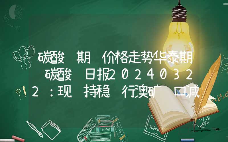 碳酸锂期货价格走势华泰期货碳酸锂日报20240322：现货持稳运行澳矿进口减少