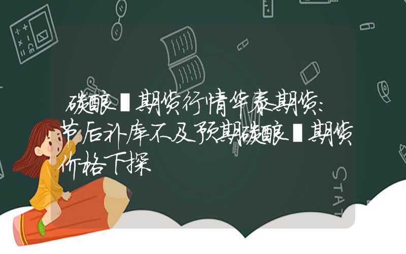 碳酸锂期货行情华泰期货：节后补库不及预期碳酸锂期货价格下探