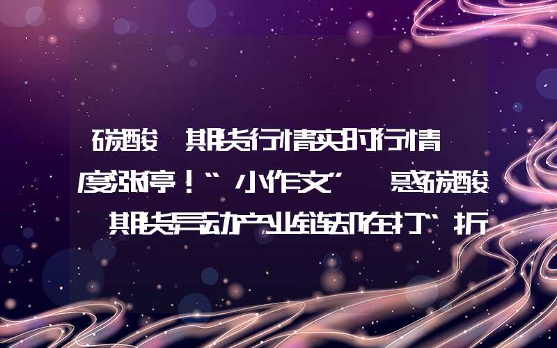 碳酸锂期货行情实时行情一度涨停！“小作文”煽惑碳酸锂期货异动产业链却在打“折扣暗战”？