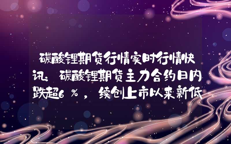 碳酸锂期货行情实时行情快讯：碳酸锂期货主力合约日内跌超6%，续创上市以来新低