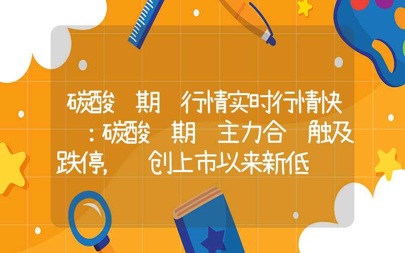 碳酸锂期货行情实时行情快讯：碳酸锂期货主力合约触及跌停，续创上市以来新低