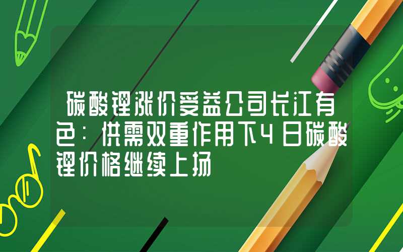 碳酸锂涨价受益公司长江有色：供需双重作用下4日碳酸锂价格继续上扬