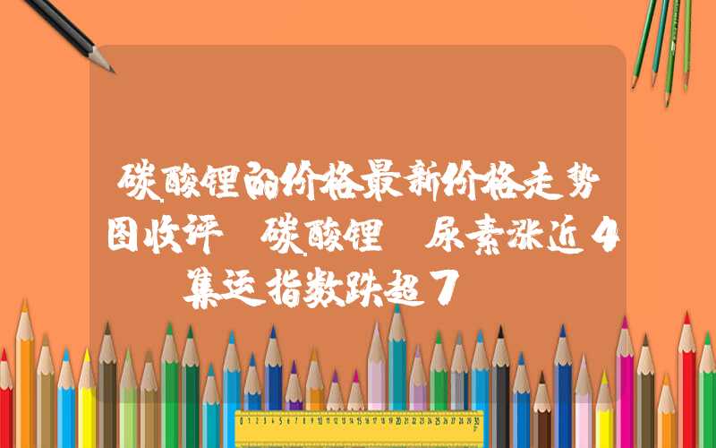 碳酸锂的价格最新价格走势图收评：碳酸锂、尿素涨近4%，集运指数跌超7%