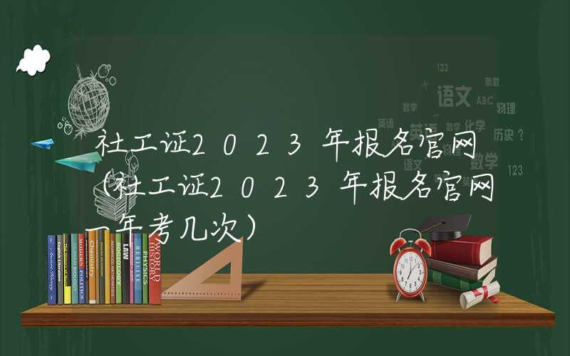 社工证2023年报名官网（社工证2023年报名官网一年考几次）