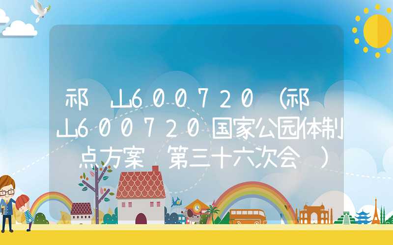 祁连山600720（祁连山600720国家公园体制试点方案 第三十六次会议）