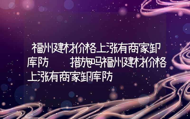 福州建材价格上涨有商家卸库防风险措施吗福州建材价格上涨有商家卸库防风险