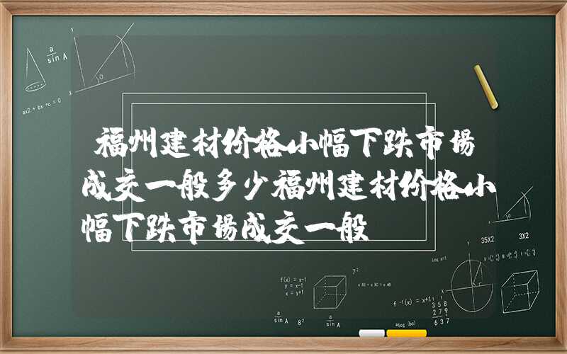 福州建材价格小幅下跌市场成交一般多少福州建材价格小幅下跌市场成交一般