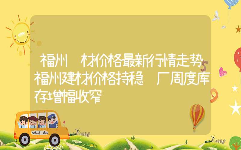 福州钢材价格最新行情走势福州建材价格持稳钢厂周度库存增幅收窄