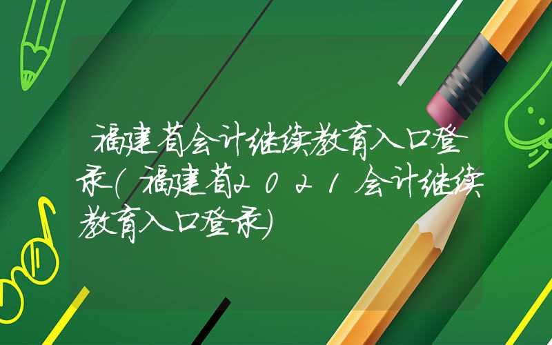 福建省会计继续教育入口登录（福建省2021会计继续教育入口登录）