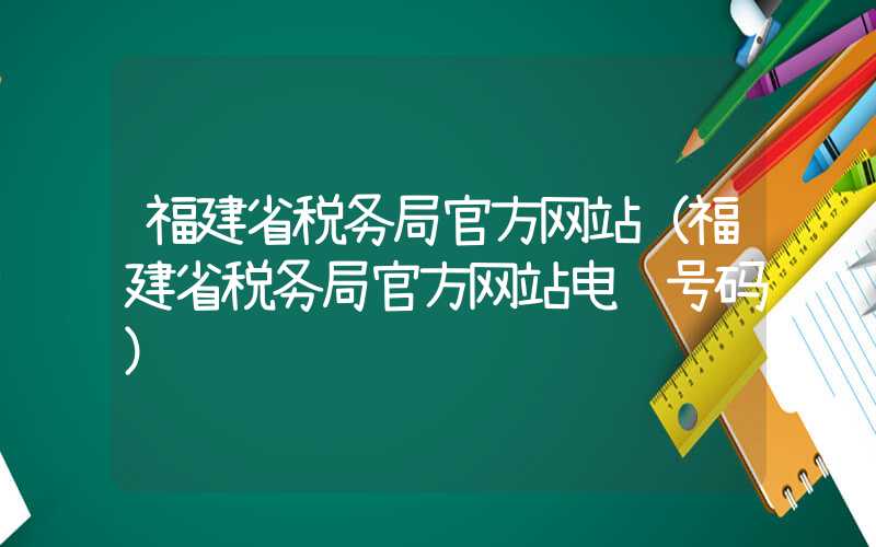 福建省税务局官方网站（福建省税务局官方网站电话号码）