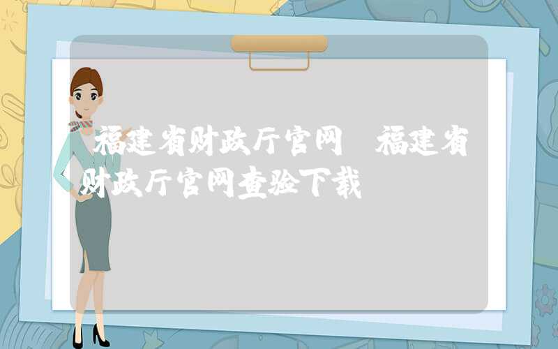 福建省财政厅官网（福建省财政厅官网查验下载）