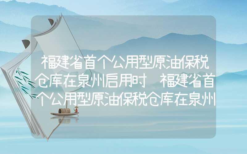 福建省首个公用型原油保税仓库在泉州启用时间福建省首个公用型原油保税仓库在泉州启用