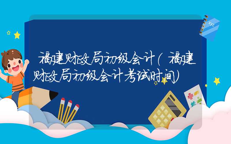 福建财政局初级会计（福建财政局初级会计考试时间）