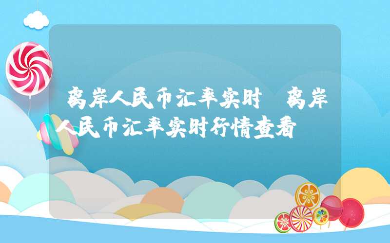 离岸人民币汇率实时（离岸人民币汇率实时行情查看）