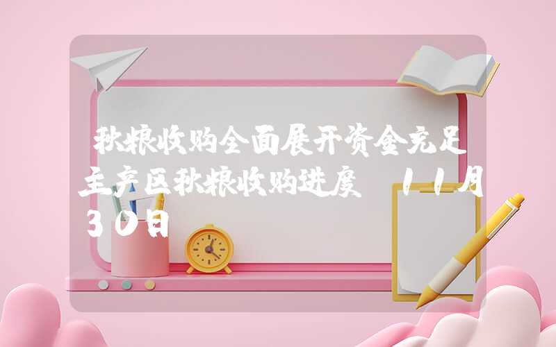 秋粮收购全面展开资金充足主产区秋粮收购进度（11月30日）