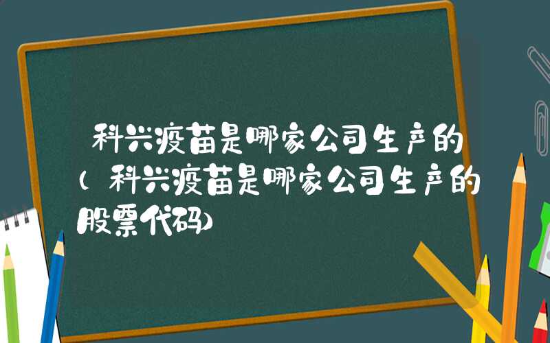 科兴疫苗是哪家公司生产的（科兴疫苗是哪家公司生产的股票代码）