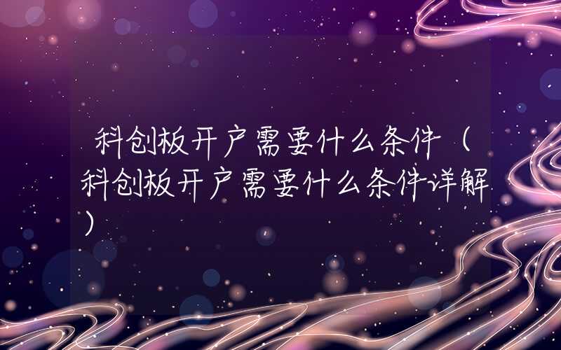 科创板开户需要什么条件（科创板开户需要什么条件详解）