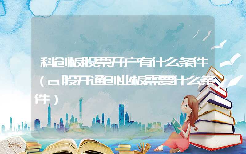 科创板股票开户有什么条件（a股开通创业板需要什么条件）