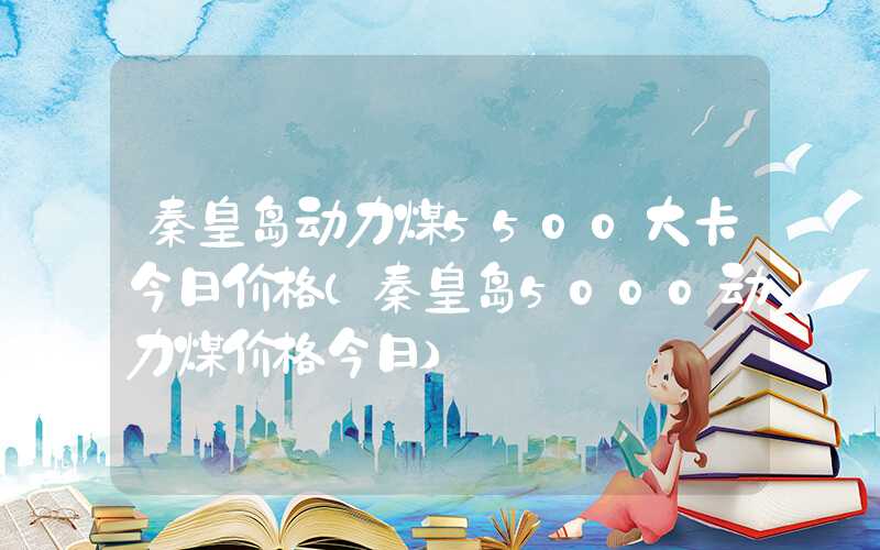 秦皇岛动力煤5500大卡今日价格（秦皇岛5000动力煤价格今日）