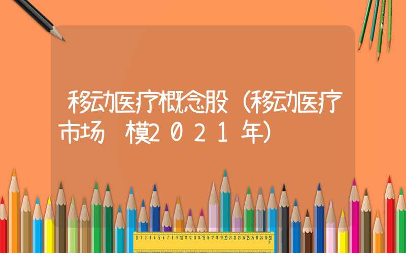 移动医疗概念股（移动医疗市场规模2021年）