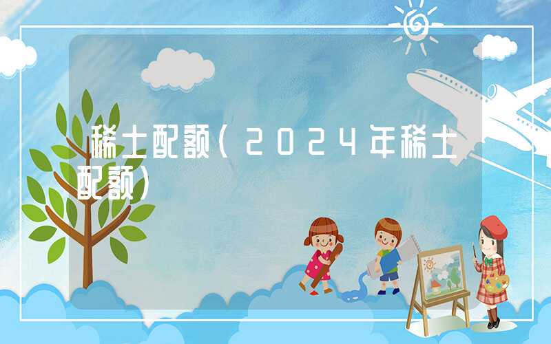 稀土配额（2024年稀土配额）