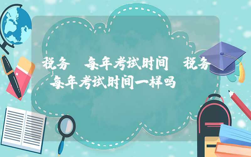 税务师每年考试时间（税务师每年考试时间一样吗）