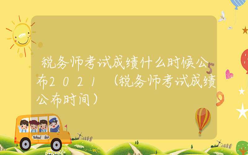 税务师考试成绩什么时候公布2021（税务师考试成绩公布时间）