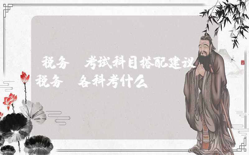 税务师考试科目搭配建议（税务师各科考什么）