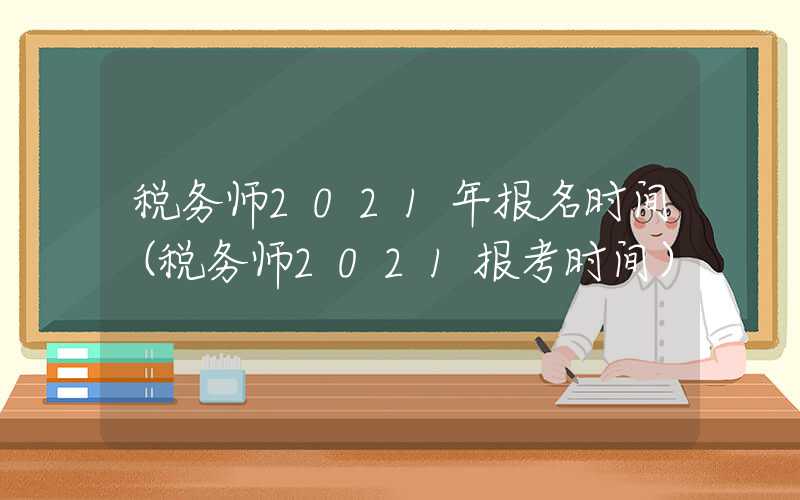 税务师2021年报名时间（税务师2021报考时间）