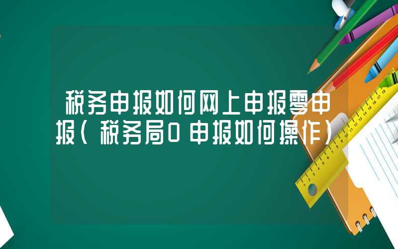 税务申报如何网上申报零申报（税务局0申报如何操作）