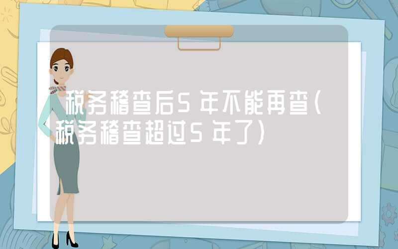 税务稽查后5年不能再查（税务稽查超过5年了）