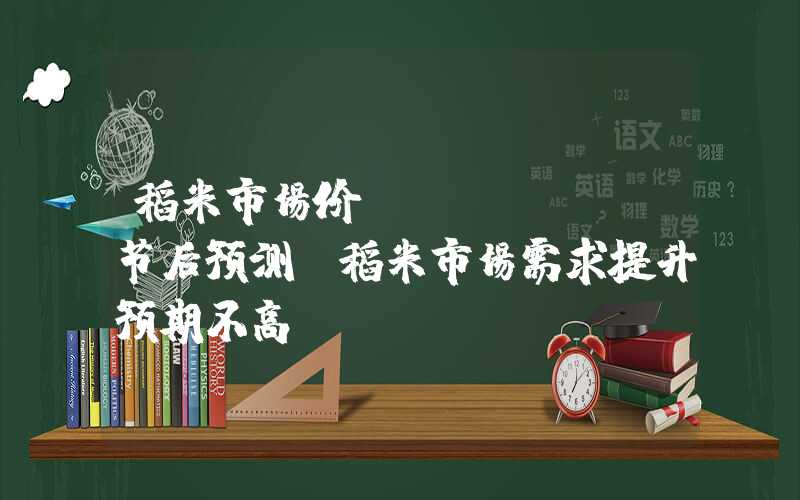 稻米市场价Mysteel节后预测：稻米市场需求提升预期不高