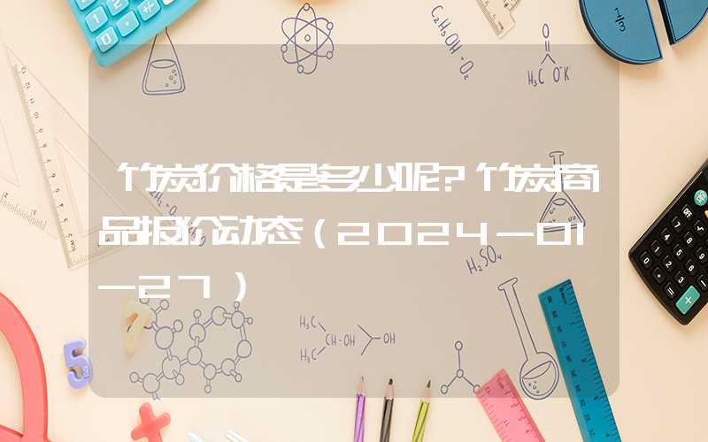 竹炭价格是多少呢?竹炭商品报价动态（2024-01-27）