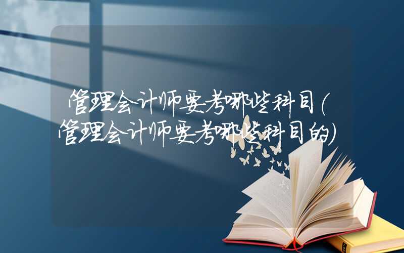 管理会计师要考哪些科目（管理会计师要考哪些科目的）