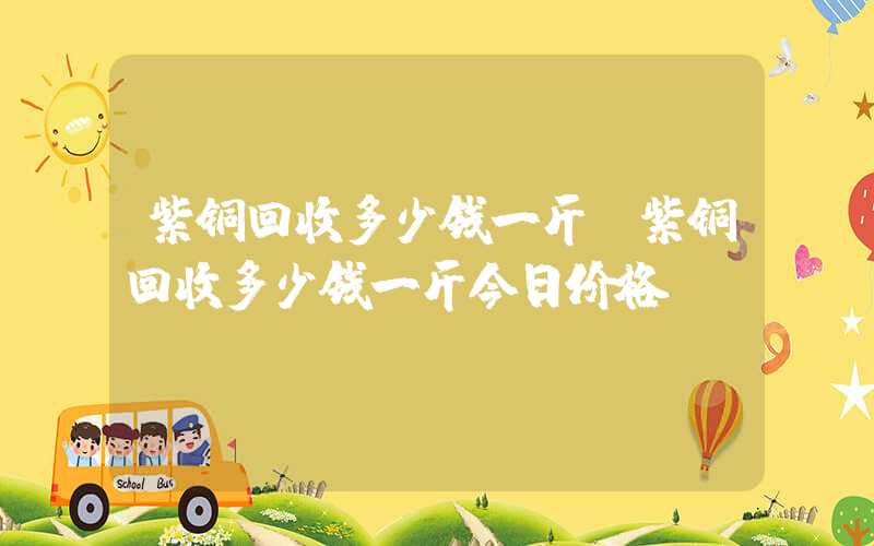 紫铜回收多少钱一斤（紫铜回收多少钱一斤今日价格）