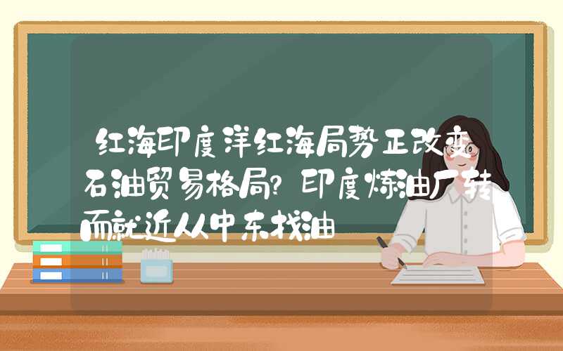 红海印度洋红海局势正改变石油贸易格局？印度炼油厂转而就近从中东找油