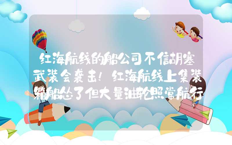 红海航线的船公司不信胡塞武装会袭击！红海航线上集装箱船怂了但大量油轮照常航行