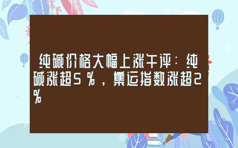 纯碱价格大幅上涨午评：纯碱涨超5%，集运指数涨超2%