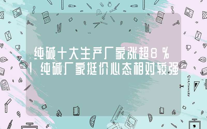 纯碱十大生产厂家涨超8%！纯碱厂家挺价心态相对较强