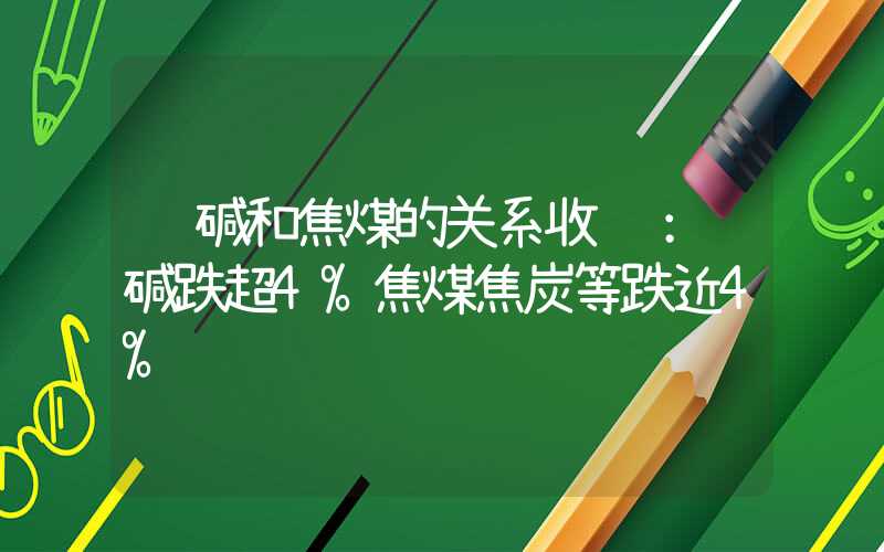 纯碱和焦煤的关系收评：纯碱跌超4%焦煤焦炭等跌近4%