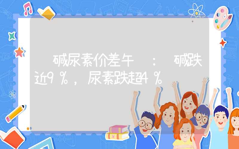 纯碱尿素价差午评：纯碱跌近9%，尿素跌超4%